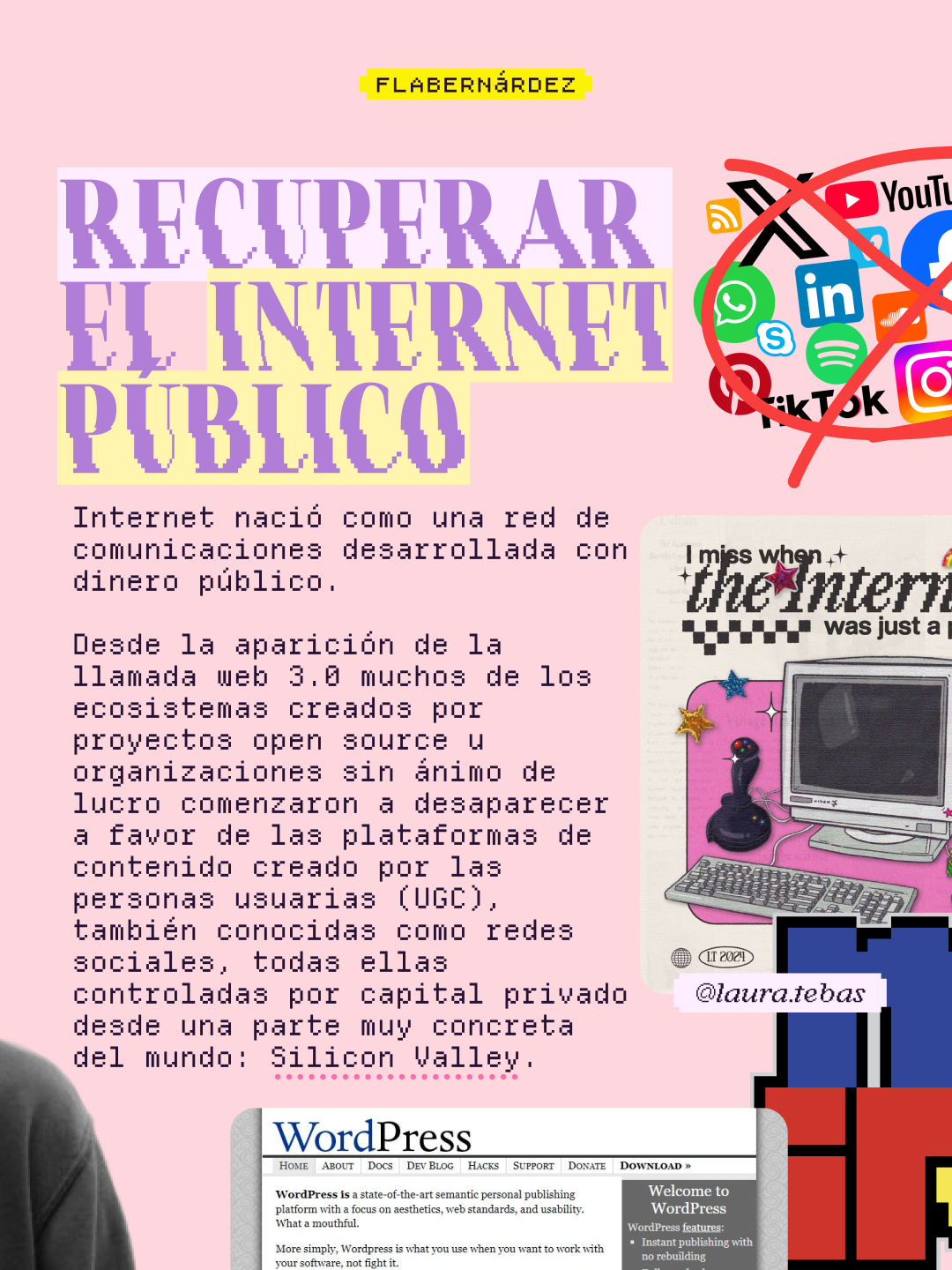 La primera idea extraída del ensayo sobre fondo rosa pastel. Titular en grandes letras lila pixeladas: "Recuperar el internet público". En la esquina superior derecha, un collage de logos de redes sociales y plataformas (X, YouTube, WhatsApp, LinkedIn, Skype, Spotify, TikTok, Instagram, entre otros) tachados con una gran equis roja. Debajo del titular, en tipografía de máquina de escribir: "Internet nació como una red de comunicaciones desarrollada con dinero público. Desde la aparición de la llamada web 3.0 muchos de los ecosistemas creados por proyectos open source u organizaciones sin ánimo de lucro comenzaron a desaparecer a favor de las plataformas de contenido creado por las personas usuarias (UGC), también conocidas como redes sociales, todas ellas controladas por capital privado desde una parte muy concreta del mundo: Silicon Valley". A la derecha, una ilustración nostálgica firmada por @laura.tebas que muestra un ordenador antiguo con joystick y el texto "I miss when the Internet was just a place" con estrellas y elementos decorativos retro. En la parte inferior, una captura del sitio web original de WordPress que dice "WordPress is a state-of-the-art semantic personal publishing platform with a focus on aesthetics, web standards, and usability". Abajo a la derecha aparece parte del logo del gestor de chats mIRC.