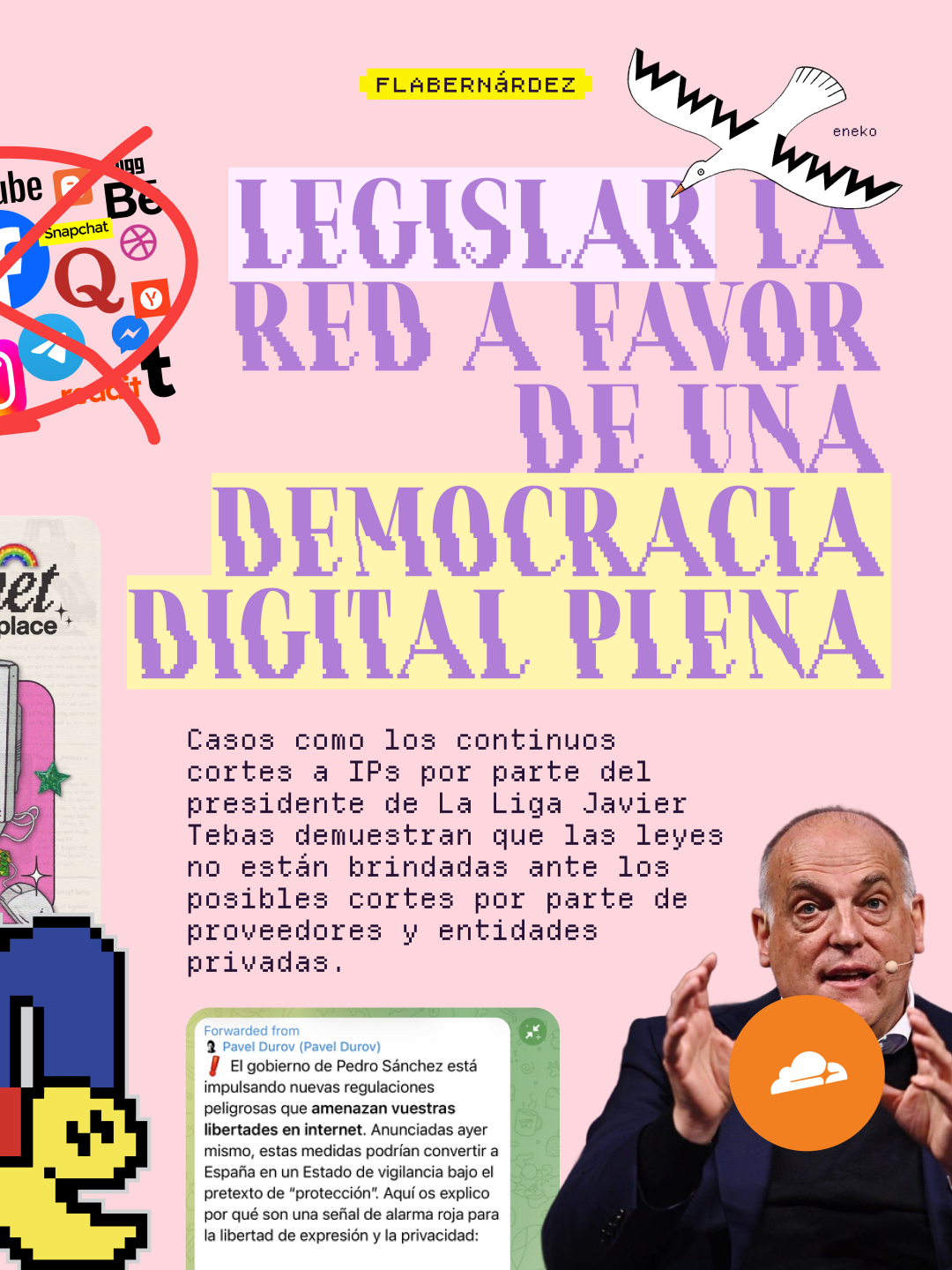 Segunda idea del ensayo sobre fondo rosa pastel. Titular en grandes letras lila pixeladas: "Legislar la red a favor de una democracia digital plena". En la esquina superior izquierda, un collage de logos de redes sociales (YouTube, Snapchat, Facebook, Instagram, Messenger, entre otros) tachados con una gran equis roja. En la esquina superior derecha, una ilustración en blanco y negro del dibujante Eneko que muestra una gaviota con alas formadas por las letras "www". Debajo del titular, en tipografía de máquina de escribir: "Casos como los continuos cortes a IPs por parte del presidente de La Liga Javier Tebas demuestran que las leyes no están brindadas ante los posibles cortes por parte de proveedores y entidades privadas". A la derecha, fotografía de Javier Tebas hablando con micrófono y gesticulando, junto al logo naranja de Cloudflare. En la parte inferior izquierda se ve una captura de un mensaje reenviado de Pavel Durov en Telegram que advierte sobre regulaciones del gobierno de Pedro Sánchez que "amenazan vuestras libertades en internet", y un sprite pixelado que recuierda a Pac-Man pero realmente es parte del logo de mIRC.