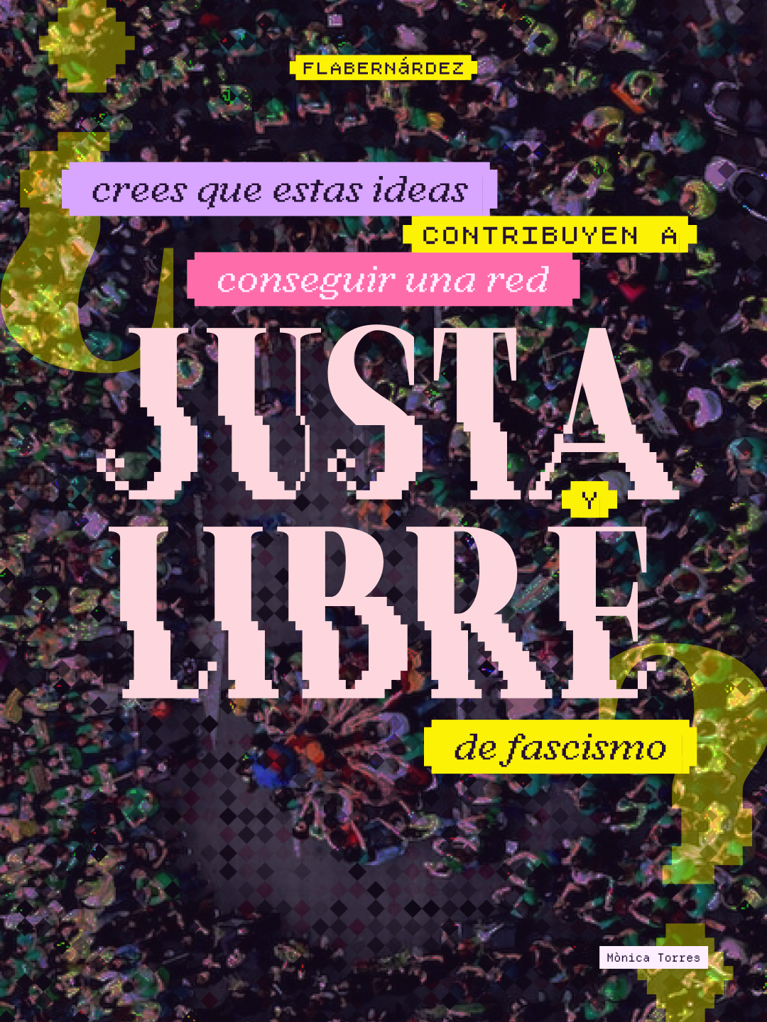 Sobre una fotografía de fondo que muestra una multitud vista desde arriba, con efecto de glitch y píxeles de colores, aparece la pregunta principal de la serie en distintas etiquetas de colores: "¿crees que estas ideas contribuyen a conseguir una red JUSTA y LIBRE de fascismo?". Las palabras "JUSTA" y "LIBRE" destacan en enormes letras rosa pastel con efecto pixelado. Grandes signos de interrogación amarillos enmarcan la composición. En la esquina superior aparece la etiqueta "flabernárdez" y en la inferior derecha el crédito "Mònica Torres" de la foto.